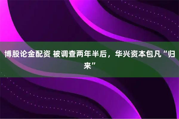 博股论金配资 被调查两年半后，华兴资本包凡“归来”