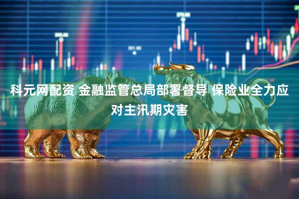 科元网配资 金融监管总局部署督导 保险业全力应对主汛期灾害
