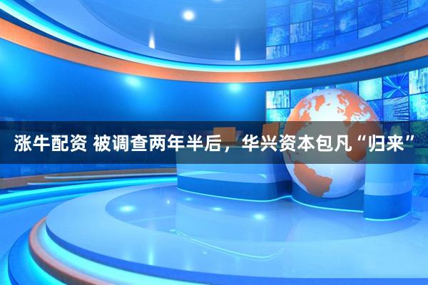 涨牛配资 被调查两年半后，华兴资本包凡“归来”