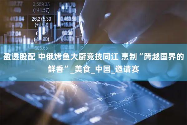 盈透股配 中俄烤鱼大厨竞技同江 烹制“跨越国界的鲜香”_美食_中国_邀请赛