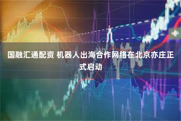 国融汇通配资 机器人出海合作网络在北京亦庄正式启动