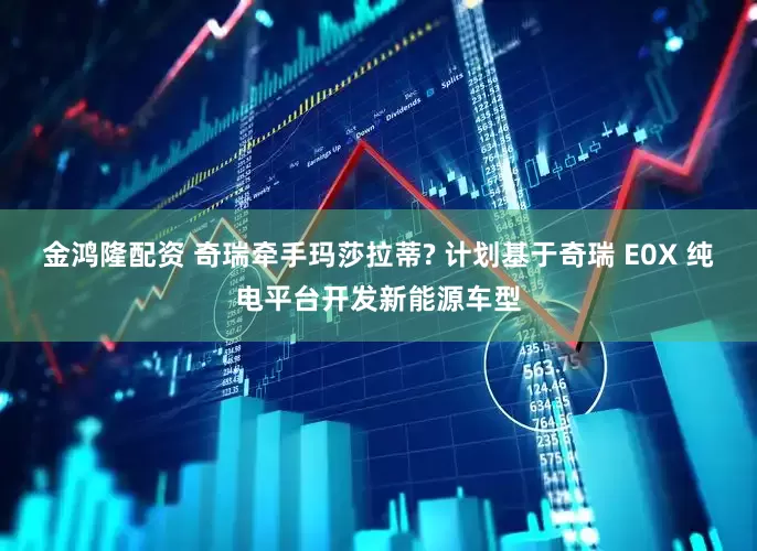 金鸿隆配资 奇瑞牵手玛莎拉蒂? 计划基于奇瑞 E0X 纯电平台开发新能源车型