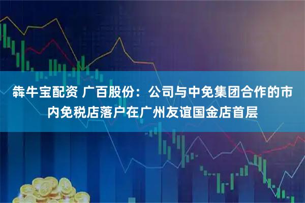犇牛宝配资 广百股份：公司与中免集团合作的市内免税店落户在广州友谊国金店首层