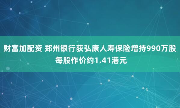 财富加配资 郑州银行获弘康人寿保险增持990万股 每股作价约1.41港元