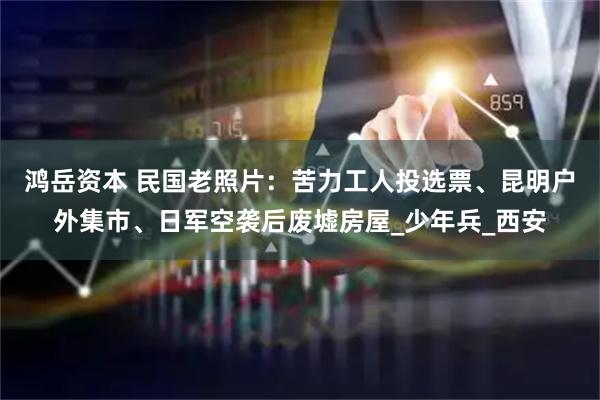 鸿岳资本 民国老照片：苦力工人投选票、昆明户外集市、日军空袭后废墟房屋_少年兵_西安
