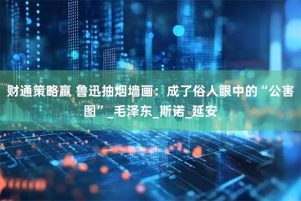 财通策略嬴 鲁迅抽烟墙画：成了俗人眼中的“公害图”_毛泽东_斯诺_延安