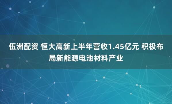 伍洲配资 恒大高新上半年营收1.45亿元 积极布局新能源电池材料产业