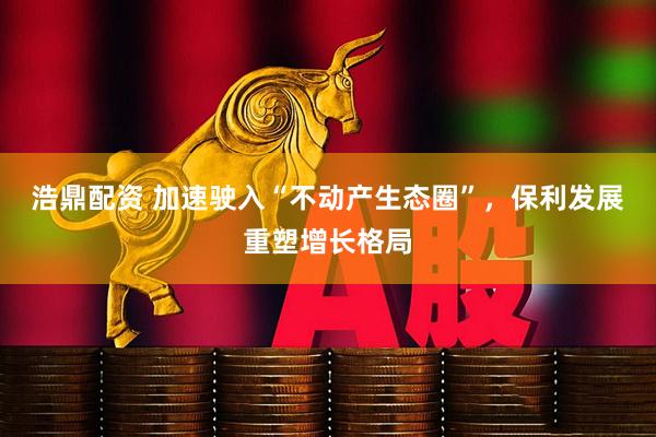 浩鼎配资 加速驶入“不动产生态圈”，保利发展重塑增长格局
