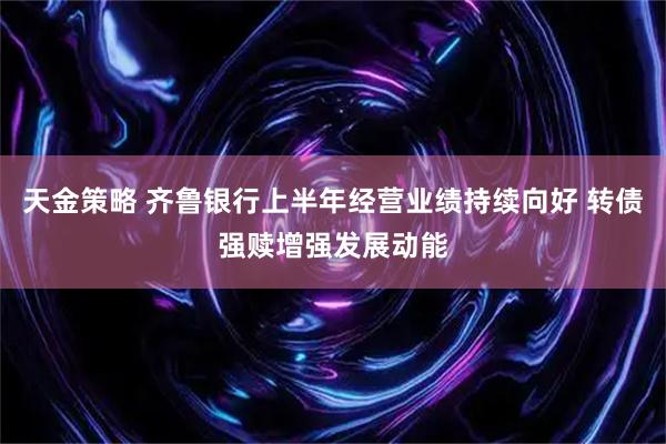 天金策略 齐鲁银行上半年经营业绩持续向好 转债强赎增强发展动能