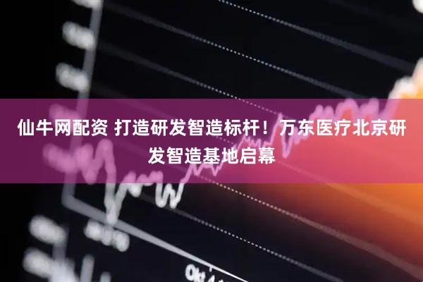 仙牛网配资 打造研发智造标杆！万东医疗北京研发智造基地启幕