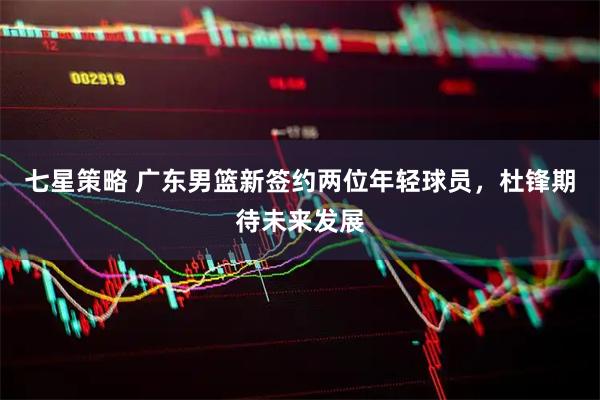 七星策略 广东男篮新签约两位年轻球员，杜锋期待未来发展