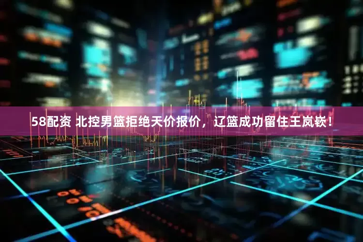 58配资 北控男篮拒绝天价报价，辽篮成功留住王岚嵚！