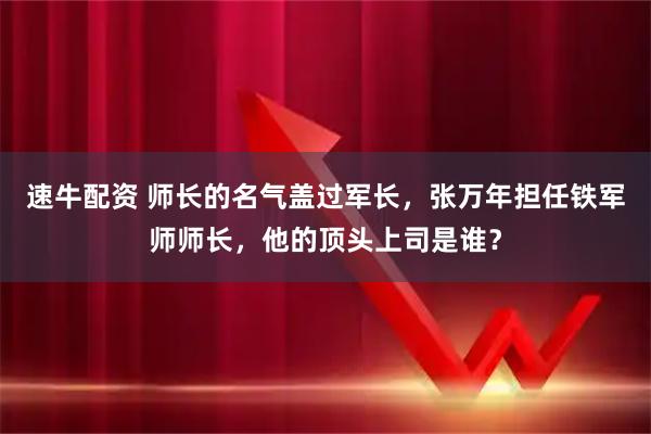 速牛配资 师长的名气盖过军长，张万年担任铁军师师长，他的顶头上司是谁？