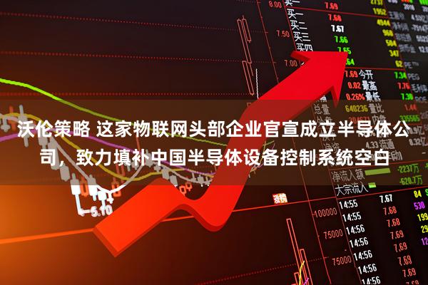 沃伦策略 这家物联网头部企业官宣成立半导体公司，致力填补中国半导体设备控制系统空白