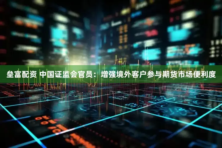 垒富配资 中国证监会官员：增强境外客户参与期货市场便利度