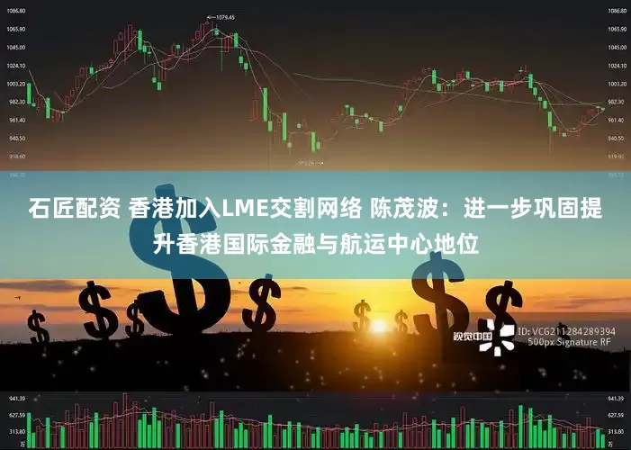 石匠配资 香港加入LME交割网络 陈茂波：进一步巩固提升香港国际金融与航运中心地位