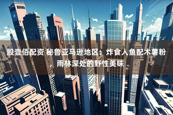 股壹佰配资 秘鲁亚马逊地区：炸食人鱼配木薯粉，雨林深处的野性美味