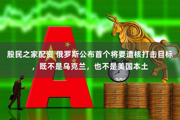 股民之家配资 俄罗斯公布首个将要遭核打击目标，既不是乌克兰，也不是美国本土
