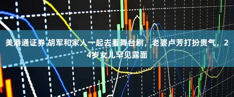 美港通证券 胡军和家人一起去看舞台剧，老婆卢芳打扮贵气，24岁女儿罕见露面