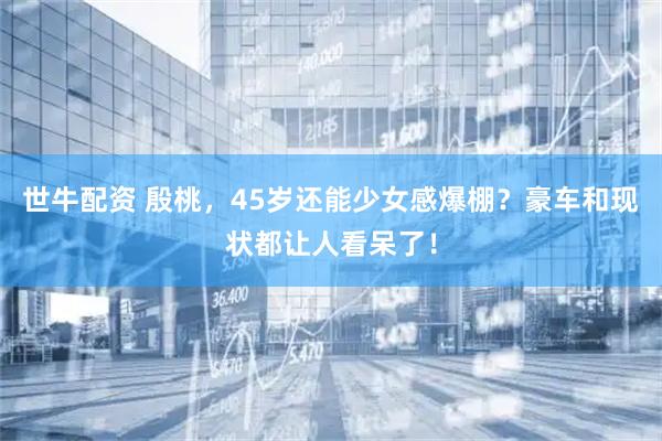 世牛配资 殷桃，45岁还能少女感爆棚？豪车和现状都让人看呆了！
