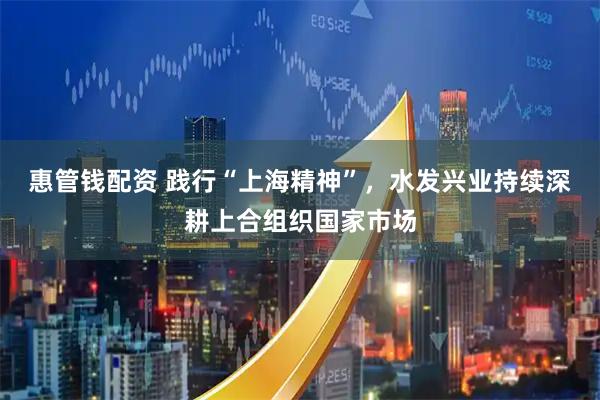 惠管钱配资 践行“上海精神”，水发兴业持续深耕上合组织国家市场