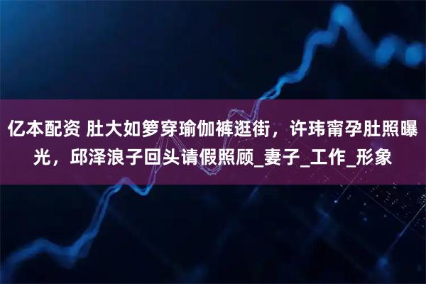 亿本配资 肚大如箩穿瑜伽裤逛街,许玮甯孕肚照曝光,邱泽浪子回头请假照顾_妻子_工作_形象