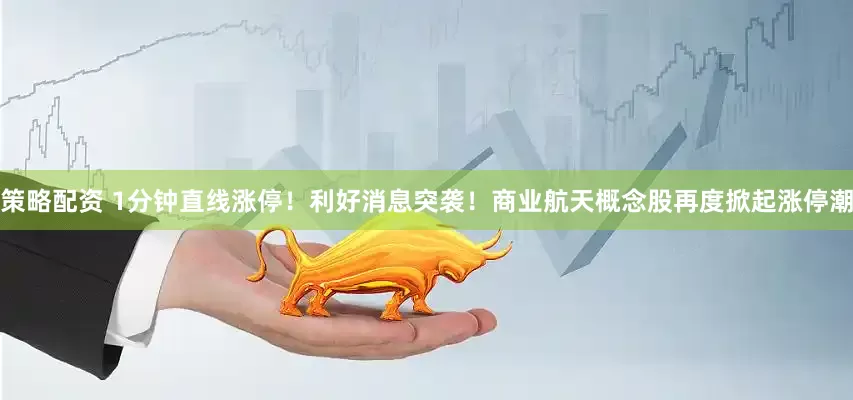 策略配资 1分钟直线涨停!利好消息突袭!商业航天概念股再度掀起涨停潮