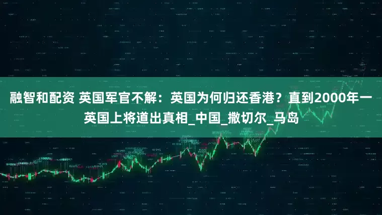 融智和配资 英国军官不解：英国为何归还香港？直到2000年一英国上将道出真相_中国_撒切尔_马岛