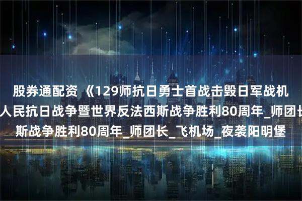 股券通配资 《129师抗日勇士首战击毁日军战机24架》 一一纪念中国人民抗日战争暨世界反法西斯战争胜利80周年_师团长_飞机场_夜袭阳明堡