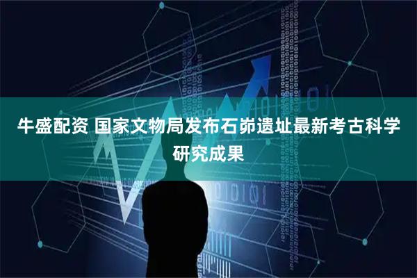 牛盛配资 国家文物局发布石峁遗址最新考古科学研究成果