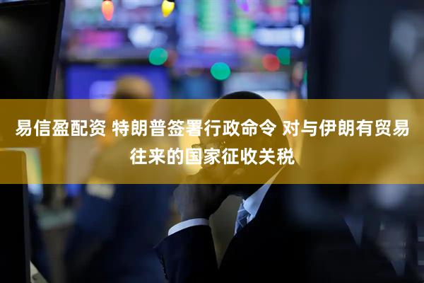 易信盈配资 特朗普签署行政命令 对与伊朗有贸易往来的国家征收关税
