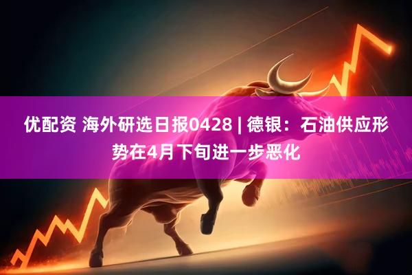 优配资 海外研选日报0428 | 德银：石油供应形势在4月下旬进一步恶化