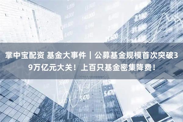 掌中宝配资 基金大事件｜公募基金规模首次突破39万亿元大关！上百只基金密集降费！